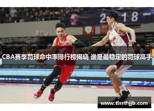 CBA赛季罚球命中率排行榜揭晓 谁是最稳定的罚球高手